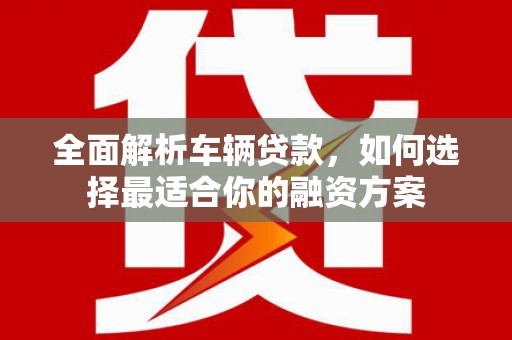 城区全面解析车辆贷款，如何选择最适合你的融资方案